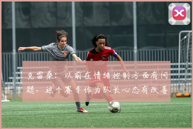 克雷桑：以前在情绪控制方面有问题，这个赛季作为队长心态有改善