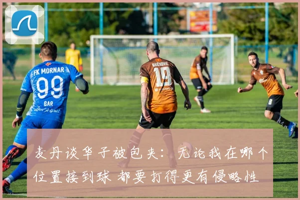 麦丹谈华子被包夹：无论我在哪个位置接到球 都要打得更有侵略性