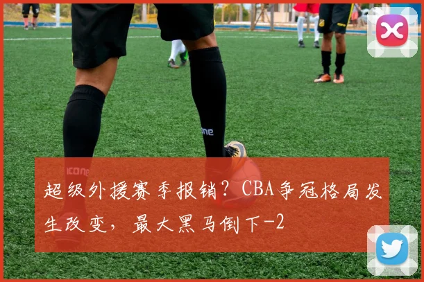 超级外援赛季报销？CBA争冠格局发生改变，最大黑马倒下