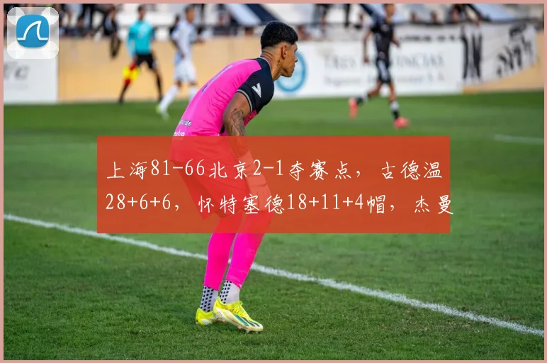 上海81-66北京2-1夺赛点，古德温28+6+6，怀特塞德18+11+4帽，杰曼22分