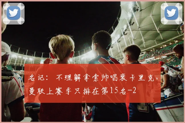 名记：不理解拿索帅唱衰卡里克，曼联上赛季只排在第15名
