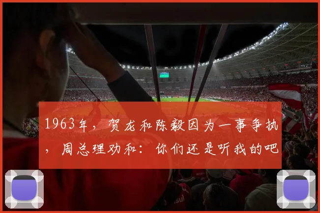 1963年，贺龙和陈毅因为一事争执，周总理劝和：你们还是听我的吧