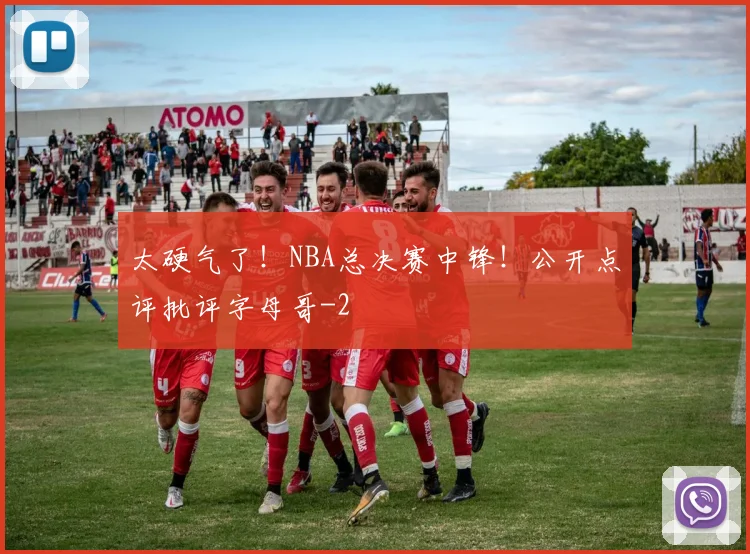 太硬气了！NBA总决赛中锋！公开点评批评字母哥