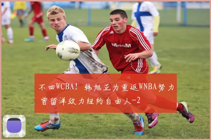 不回WCBA！韩旭正为重返WNBA努力 曾留洋效力纽约自由人