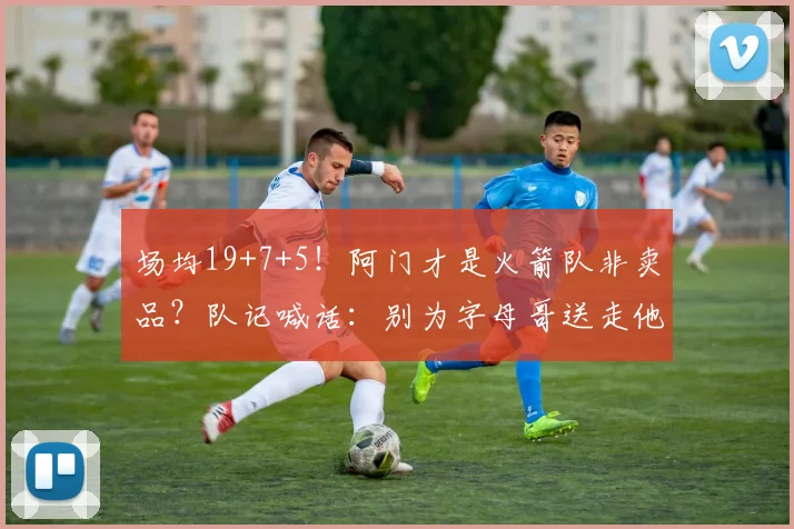 场均19+7+5！阿门才是火箭队非卖品？队记喊话：别为字母哥送走他_1
