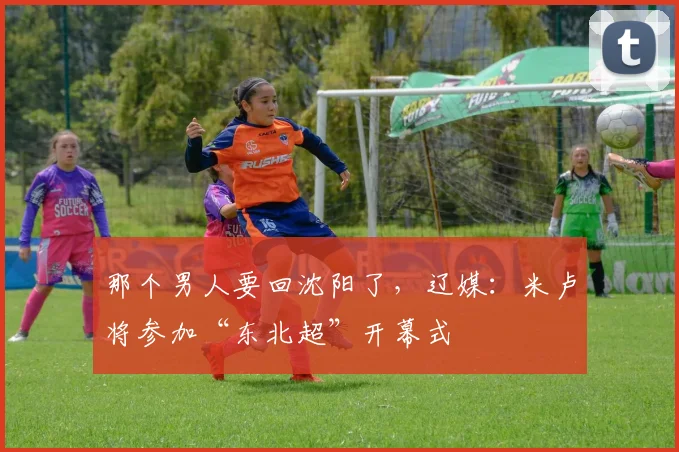 那个男人要回沈阳了，辽媒：米卢将参加“东北超”开幕式