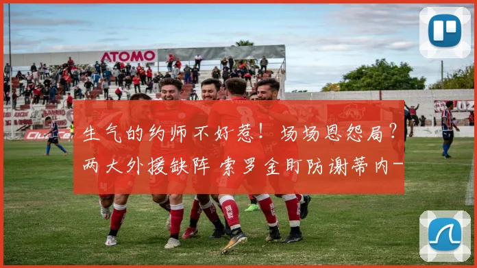 生气的约师不好惹！场场恩怨局？两大外援缺阵 索罗金盯防谢蒂内